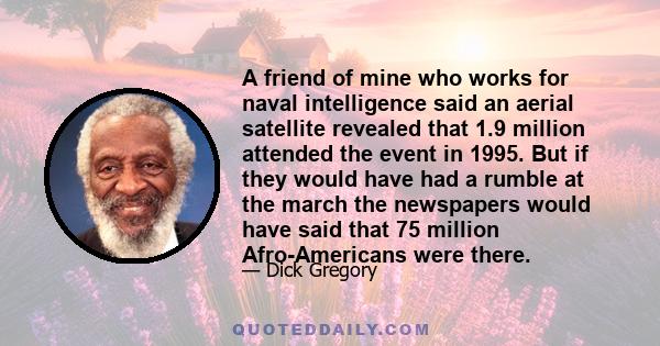 A friend of mine who works for naval intelligence said an aerial satellite revealed that 1.9 million attended the event in 1995. But if they would have had a rumble at the march the newspapers would have said that 75