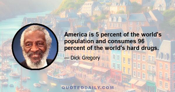 America is 5 percent of the world's population and consumes 96 percent of the world's hard drugs.