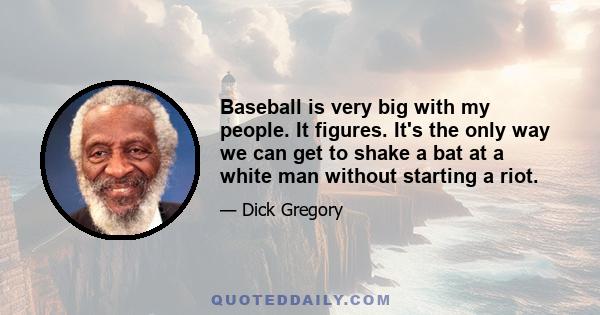 Baseball is very big with my people. It figures. It's the only way we can get to shake a bat at a white man without starting a riot.