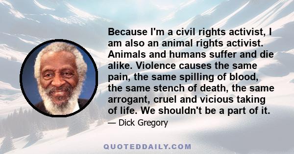 Because I'm a civil rights activist, I am also an animal rights activist. Animals and humans suffer and die alike. Violence causes the same pain, the same spilling of blood, the same stench of death, the same arrogant,