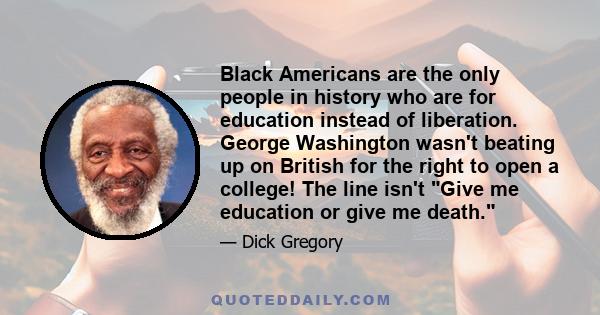 Black Americans are the only people in history who are for education instead of liberation. George Washington wasn't beating up on British for the right to open a college! The line isn't Give me education or give me