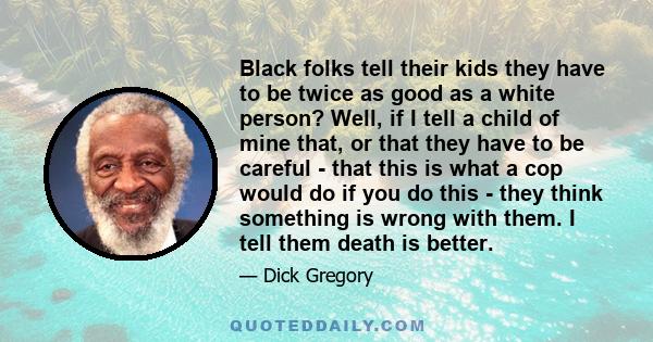 Black folks tell their kids they have to be twice as good as a white person? Well, if I tell a child of mine that, or that they have to be careful - that this is what a cop would do if you do this - they think something 