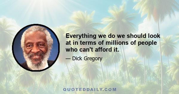 Everything we do we should look at in terms of millions of people who can't afford it.