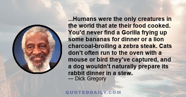 ...Humans were the only creatures in the world that ate their food cooked. You'd never find a Gorilla frying up some bananas for dinner or a lion charcoal-broiling a zebra steak. Cats don't often run to the oven with a