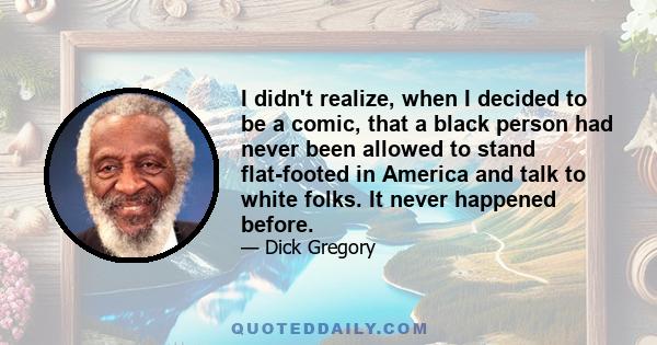 I didn't realize, when I decided to be a comic, that a black person had never been allowed to stand flat-footed in America and talk to white folks. It never happened before.