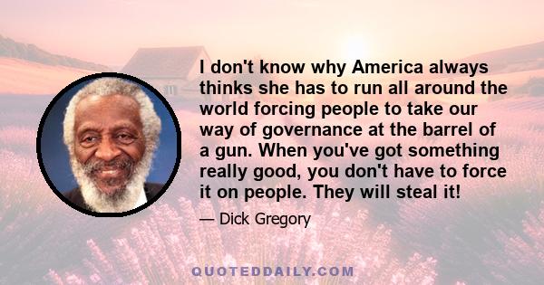 I don't know why America always thinks she has to run all around the world forcing people to take our way of governance at the barrel of a gun. When you've got something really good, you don't have to force it on