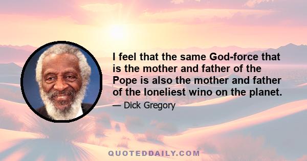 I feel that the same God-force that is the mother and father of the Pope is also the mother and father of the loneliest wino on the planet.