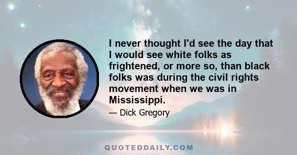 I never thought I'd see the day that I would see white folks as frightened, or more so, than black folks was during the civil rights movement when we was in Mississippi.