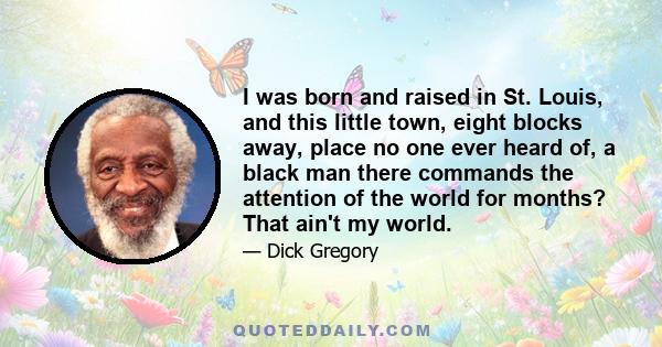 I was born and raised in St. Louis, and this little town, eight blocks away, place no one ever heard of, a black man there commands the attention of the world for months? That ain't my world.