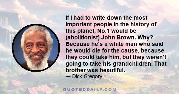 If I had to write down the most important people in the history of this planet, No.1 would be (abolitionist) John Brown. Why? Because he's a white man who said he would die for the cause, because they could take him,