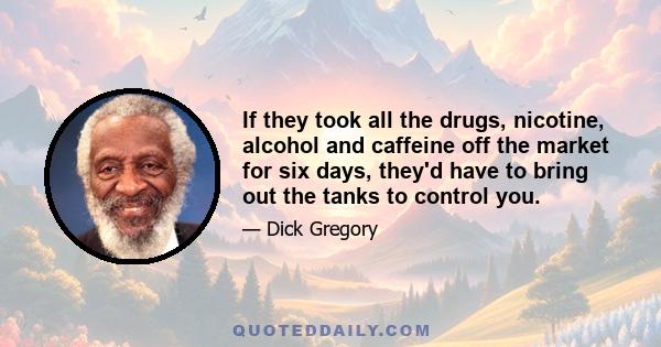 If they took all the drugs, nicotine, alcohol and caffeine off the market for six days, they'd have to bring out the tanks to control you.