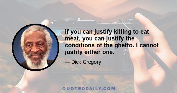 If you can justify killing to eat meat, you can justify the conditions of the ghetto. I cannot justify either one.