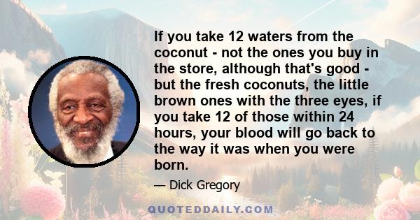 If you take 12 waters from the coconut - not the ones you buy in the store, although that's good - but the fresh coconuts, the little brown ones with the three eyes, if you take 12 of those within 24 hours, your blood