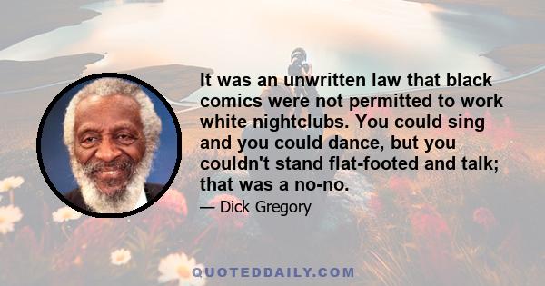 It was an unwritten law that black comics were not permitted to work white nightclubs. You could sing and you could dance, but you couldn't stand flat-footed and talk; that was a no-no.