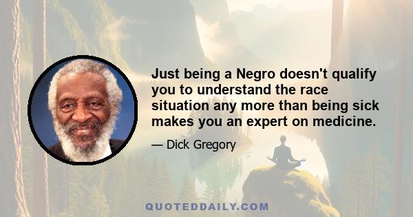 Just being a Negro doesn't qualify you to understand the race situation any more than being sick makes you an expert on medicine.