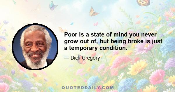 Poor is a state of mind you never grow out of, but being broke is just a temporary condition.