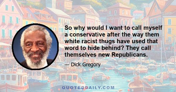 So why would I want to call myself a conservative after the way them white racist thugs have used that word to hide behind? They call themselves new Republicans.