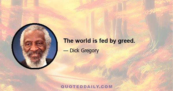 The world is fed by greed.