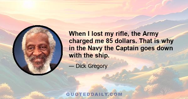 When I lost my rifle, the Army charged me 85 dollars. That is why in the Navy the Captain goes down with the ship.