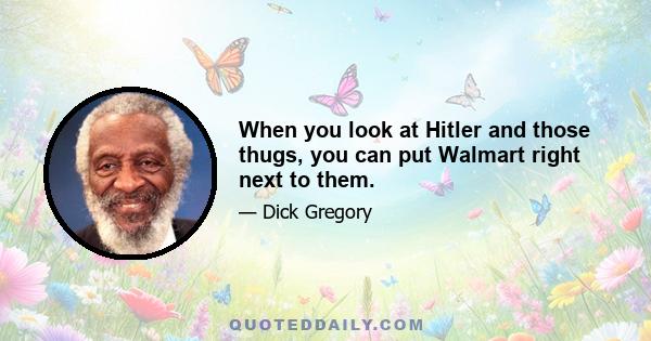 When you look at Hitler and those thugs, you can put Walmart right next to them.