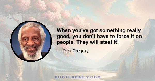 When you've got something really good, you don't have to force it on people. They will steal it!