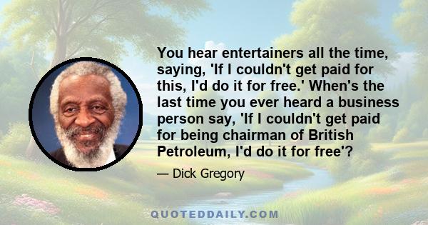 You hear entertainers all the time, saying, 'If I couldn't get paid for this, I'd do it for free.' When's the last time you ever heard a business person say, 'If I couldn't get paid for being chairman of British