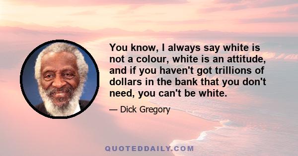 You know, I always say white is not a colour, white is an attitude, and if you haven't got trillions of dollars in the bank that you don't need, you can't be white.