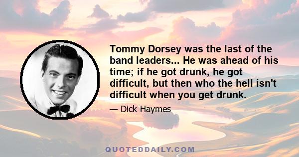 Tommy Dorsey was the last of the band leaders... He was ahead of his time; if he got drunk, he got difficult, but then who the hell isn't difficult when you get drunk.