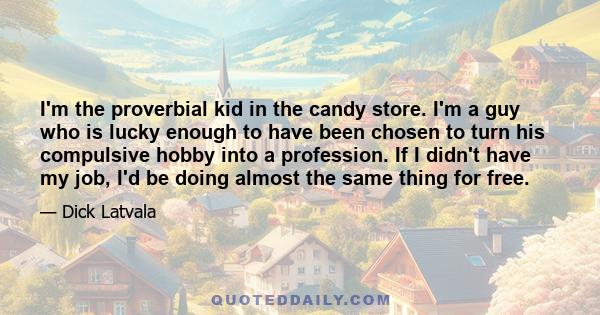 I'm the proverbial kid in the candy store. I'm a guy who is lucky enough to have been chosen to turn his compulsive hobby into a profession. If I didn't have my job, I'd be doing almost the same thing for free.