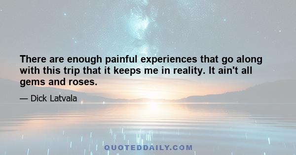 There are enough painful experiences that go along with this trip that it keeps me in reality. It ain't all gems and roses.