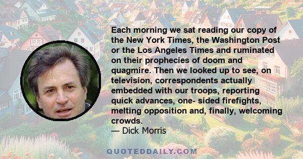 Each morning we sat reading our copy of the New York Times, the Washington Post or the Los Angeles Times and ruminated on their prophecies of doom and quagmire. Then we looked up to see, on television, correspondents