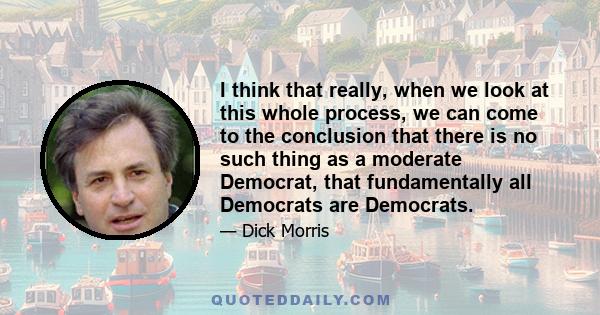 I think that really, when we look at this whole process, we can come to the conclusion that there is no such thing as a moderate Democrat, that fundamentally all Democrats are Democrats.