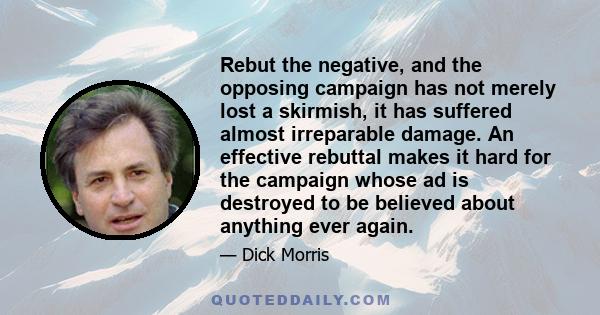 Rebut the negative, and the opposing campaign has not merely lost a skirmish, it has suffered almost irreparable damage. An effective rebuttal makes it hard for the campaign whose ad is destroyed to be believed about