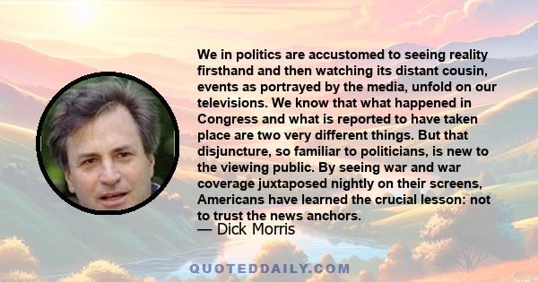 We in politics are accustomed to seeing reality firsthand and then watching its distant cousin, events as portrayed by the media, unfold on our televisions. We know that what happened in Congress and what is reported to 