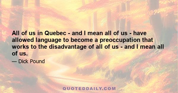 All of us in Quebec - and I mean all of us - have allowed language to become a preoccupation that works to the disadvantage of all of us - and I mean all of us.