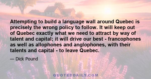 Attempting to build a language wall around Quebec is precisely the wrong policy to follow. It will keep out of Quebec exactly what we need to attract by way of talent and capital; it will drive our best - francophones