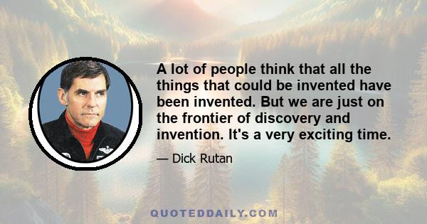 A lot of people think that all the things that could be invented have been invented. But we are just on the frontier of discovery and invention. It's a very exciting time.