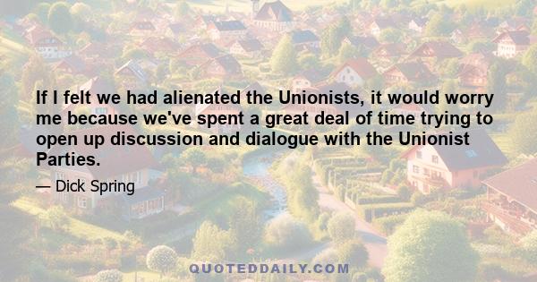 If I felt we had alienated the Unionists, it would worry me because we've spent a great deal of time trying to open up discussion and dialogue with the Unionist Parties.