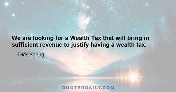 We are looking for a Wealth Tax that will bring in sufficient revenue to justify having a wealth tax.