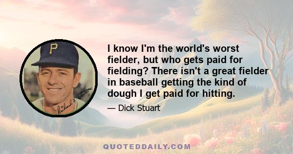 I know I'm the world's worst fielder, but who gets paid for fielding? There isn't a great fielder in baseball getting the kind of dough I get paid for hitting.