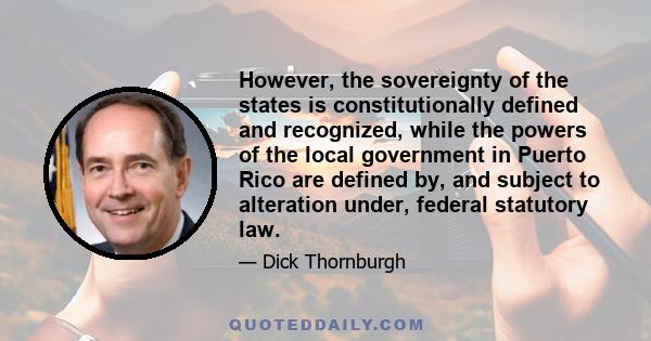 However, the sovereignty of the states is constitutionally defined and recognized, while the powers of the local government in Puerto Rico are defined by, and subject to alteration under, federal statutory law.