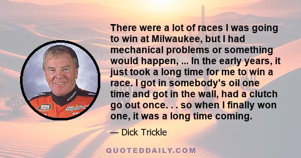 There were a lot of races I was going to win at Milwaukee, but I had mechanical problems or something would happen, ... In the early years, it just took a long time for me to win a race. I got in somebody's oil one time 