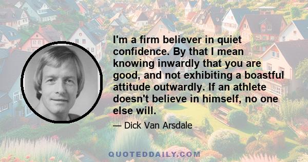 I'm a firm believer in quiet confidence. By that I mean knowing inwardly that you are good, and not exhibiting a boastful attitude outwardly. If an athlete doesn't believe in himself, no one else will.