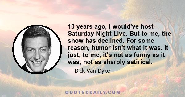 10 years ago, I would've host Saturday Night Live. But to me, the show has declined. For some reason, humor isn't what it was. It just, to me, it's not as funny as it was, not as sharply satirical.