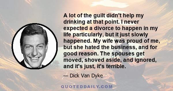 A lot of the guilt didn't help my drinking at that point. I never expected a divorce to happen in my life particularly, but it just slowly happened. My wife was proud of me, but she hated the business, and for good