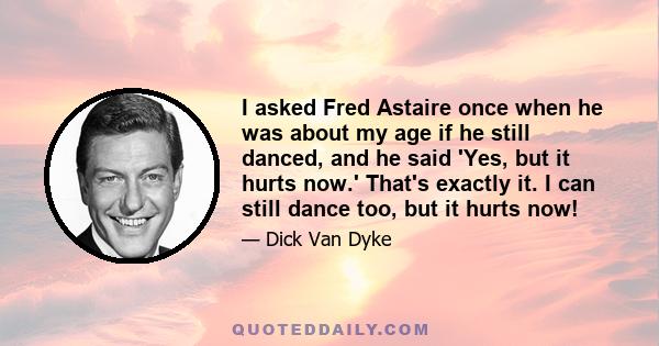 I asked Fred Astaire once when he was about my age if he still danced, and he said 'Yes, but it hurts now.' That's exactly it. I can still dance too, but it hurts now!