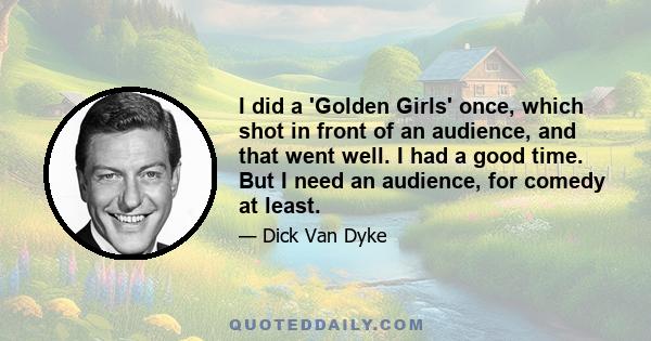 I did a 'Golden Girls' once, which shot in front of an audience, and that went well. I had a good time. But I need an audience, for comedy at least.