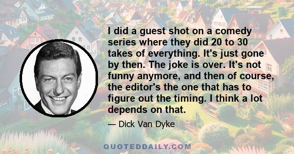 I did a guest shot on a comedy series where they did 20 to 30 takes of everything. It's just gone by then. The joke is over. It's not funny anymore, and then of course, the editor's the one that has to figure out the