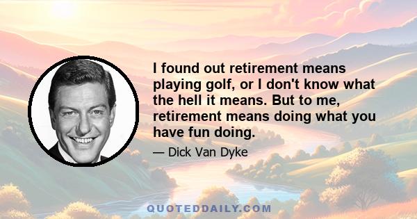 I found out retirement means playing golf, or I don't know what the hell it means. But to me, retirement means doing what you have fun doing.