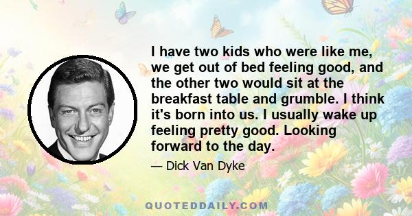 I have two kids who were like me, we get out of bed feeling good, and the other two would sit at the breakfast table and grumble. I think it's born into us. I usually wake up feeling pretty good. Looking forward to the